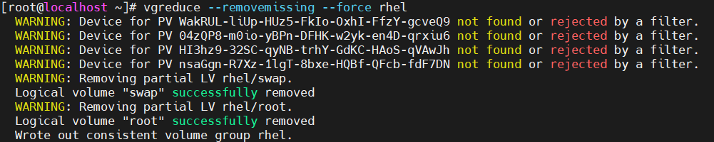计算机生成了可选文字:
troot@localhost 、 ] # vgreduce 
- removem ISS 
． f 0 r c e rhel 
WARNING: 
WARNING: 
WARNING: 
WARNING: 
WARNING: 
Logical 
WARNING: 
Logical 
DevIce for PV WakRUL-11Up-HUz5-FkIo-OxhI-FfzY-gcVeQ9 
DevIce for PV Ø4zQP8-mØzo-yBPn-DFHK-w2yk-en4D-qrx1u6 
Device for PV H13hz9-32SC-qyNB-trhY-GdKC-HAoS-qVAwJh 
DevIce for PV nsaGgn-R7Xz-11gT-8bxe-HQBf-QFcb-fdF7DN 
Removing part 1a1 LV rhel/swap ． 
Volume " swap SUCCeSSfLllly removed 
Removing part 1a1 LV rhel/ root ． 
Volume " root " successfully removed 
not 
not 
not 
not 
found 
found 
found 
found 
or 
or 
or 
or 
ected 
ected 
ected 
ected 
by 
by 
by 
by 
a filter. 
a filter. 
a filter. 
a filter. 
Wrote out consistent Volume group rhe1 ． 