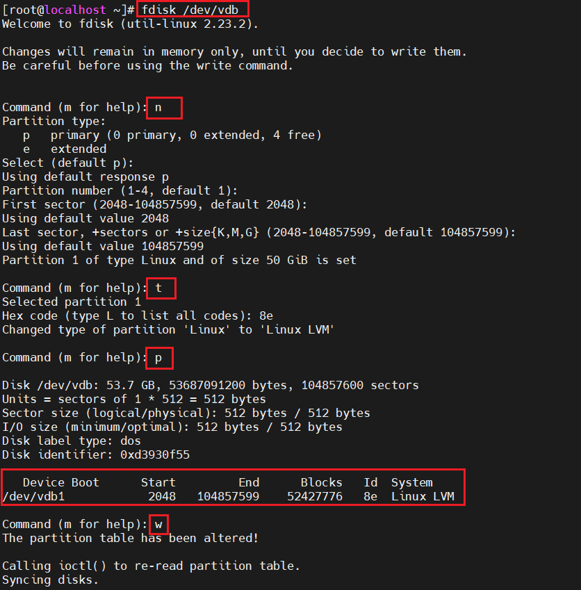 计算机生成了可选文字:
[ root@localhost 、 ] # fdisk dev vdb 
Welcome to fdlsk (utll-llnux 2 ． 23 ． 2 ). 
Changes w111 remain In memory only ， until you dec Ide to write them. 
Be careful before using the wrzte command. 
default 104857599 ） ： 
Command 《 m for help) n 
Part It 10n type ： 
p prunary 《 0 prunary, 0 extended ， 
e extended 
Select （ default p ): 
UsIng default response p 
Part It 10n number 《 1 ． 4 ， default 1 ): 
4 f ree ） 
First sector 《 2048 ． 104857599 ， default 2048 ） ： 
UsIng default value 2048 
Last sector, +sectors or +size(K,M,GY 《 2048 ． 104857599 ， 
UsIng default value 104857599 
Part It 10n 1 Of type Lznux and Of S IZ e 50 G 1B is set 
Command （ m for help) t 
Selected part It 10n 1 
Hex code （ type L to Ilst a11 codes ） ： 8e 
Changed type Of part It 10n 'Linux' to 'Linux LVM 
Command 《 m for help) p 
Disk /dev/vdb ： 53 ． 7 GB, 53687091200 bytes ， 104857600 sectors 
sectors of 1 * 512 = 512 bytes 
Unzts 
Sector s e (logical/physical) ： 512 bytes / 512 bytes 
I/O s e (mInunum/optunal) ： 512 bytes / 512 bytes 
D IS k label type ： dos 
Dzsk Ident If zer ： 0xd3930f55 
System 
Lznux LVM 
Id 
8e 
Bloc ks 
52427776 
DevIce Boot 
dev/vdbl 
Start 
2048 
End 
104857599 
Command 《 m for help) ： w 
The part It 10n table has been altered ！ 
Call Ing ioctl 《 ） to re- read part It 10n table. 
SyncIng disks. 