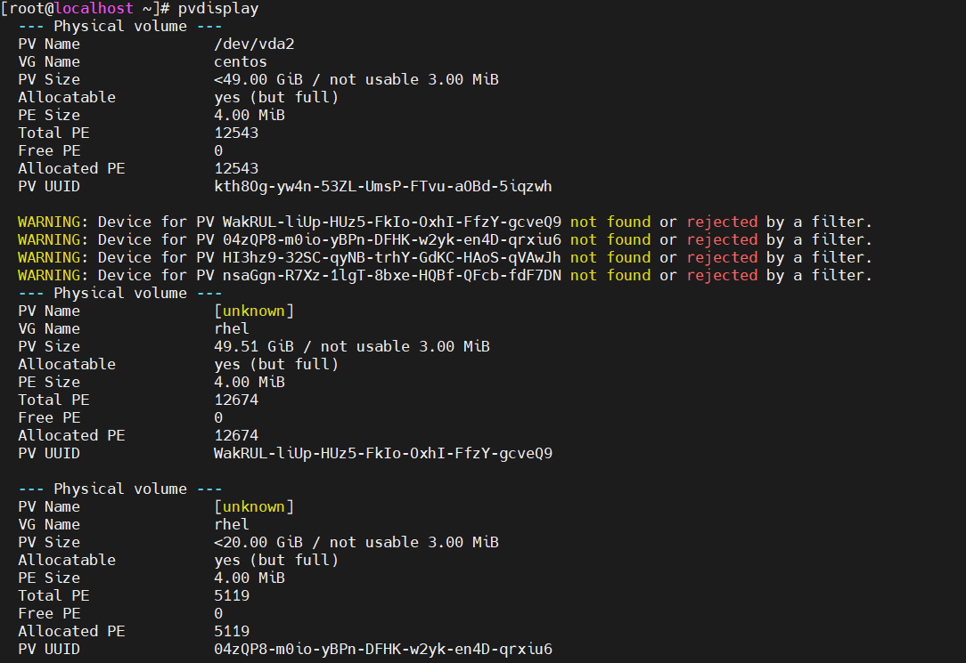 计算机生成了可选文字:
troot@localhost 、 ] # pvdisplay 
Physical volume 
not 
not 
not 
not 
found 
found 
found 
found 
or 
or 
or 
or 
ected 
by a filter. 
ected 
by a filter. 
ected 
by a filter. 
ected 
by a filter. 
/dev/vda2 
centos 
< 49 ． 00 G 1B / not usable 3 ． 00 MIB 
yes (but full ） 
4 ． 00 MIB 
12543 
0 
12543 
kth80g-yw4n-53ZL-UmsP-FTvu-aOBd-51qzwh 
PV WakRUL-11Up-HUz5-FkIo-OxhI-FfzY 
． gcveQ9 
PV Ø4zQP8-mØIO-yBPn-DFHK-w2yk-en4D-qrx1u6 
PV H13hz9-32SC-qyNB-trhY-GdKC-HAoS 
-qVAwJh 
PV nsaGgn-R7Xz-11gT-8bxe-HQBf-QFcb-fdF7DN 
Lunknown) 
rhel 
49 ． 51 G 1B / not usable 
yes (but full ） 
4 ． 00 MIB 
12674 
0 
12674 
PV Name 
VG Name 
PV S Iz e 
Allocatable 
PE S Iz e 
Total PE 
Free PE 
Allocated PE 
PV UUID 
WARNING: DevIce for 
WARNING: DevIce for 
WARNING: DevIce for 
WARNING: DevIce for 
3 ． 00 
MIB 
Physical 
PV Name 
VG Name 
PV S zz e 
Allocatable 
PE S zz e 
Total PE 
Free PE 
Allocated PE 
PV UUID 
Physical 
PV Name 
VG Name 
PV S Iz e 
Allocatable 
Volume 
Volume 
WakRUL-11Up-HUz5-FkIo-OxhI-FfzY-gcveQ9 
Lunknown) 
rhel 
< 20 ． 00 G 1B / not usable 3 ． 00 MIB 
yes (but full ） 
4 ． 00 MIB 
5119 
0 
5119 
E)4zQP8-m€)10-yBPn-DFHK-w2yk-en4D-qrx1u6 
PE S Iz e 
Total PE 
Free PE 
Allocated 
PV UUID 
PE 