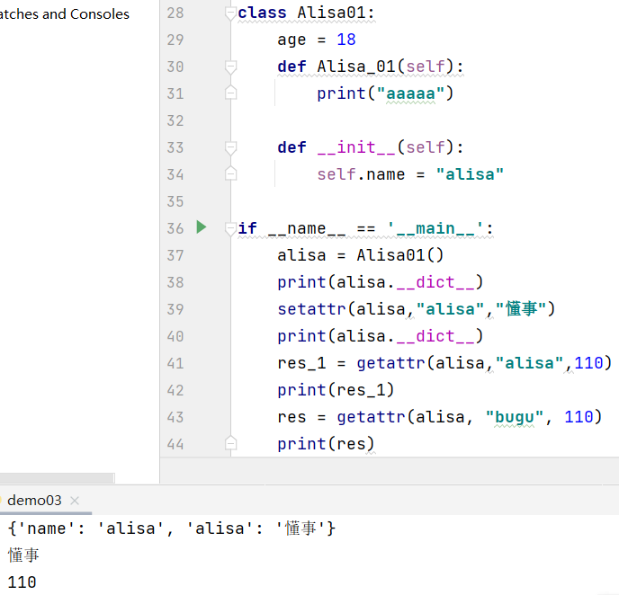 itches and Consoles  if  •alisa':  name': 'alisa',  28  29  30  31  32  33  34  35  36  37  38  39  40  41  42  43  class Alisa01:  age 18  def  print aaaaa")  def  setf.name = "atisa"  ' _main_  name  - Alisa01()  alisa -  print (atisa . __dict__)  setattr(alisa, "ausa" , )  print (atisa . __dict__)  res_l = getattr(atisa,"  ausa" , 110)  res = getattr(alisa, "bugu"  , 110)  print(res)  dem003  110 